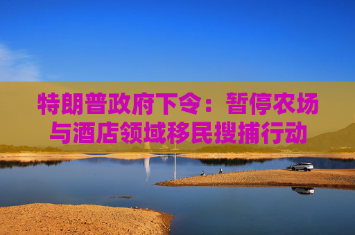 特朗普政府下令：暂停农场与酒店领域移民搜捕行动