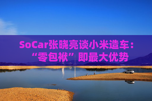 SoCar张晓亮谈小米造车：“零包袱”即最大优势  第1张
