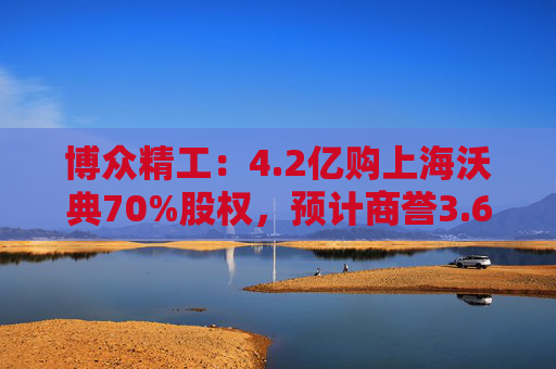 博众精工：4.2亿购上海沃典70%股权，预计商誉3.6亿起