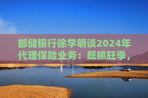 邮储银行徐学明谈2024年代理保险业务:既抓旺季,也抓全年持盈和业务转型,效果已经初步显现