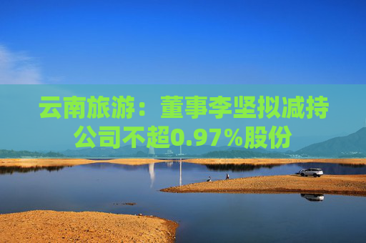 云南旅游：董事李坚拟减持公司不超0.97%股份  第1张
