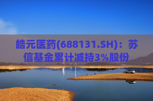 皓元医药(688131.SH)：苏信基金累计减持3%股份