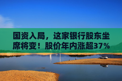 国资入局，这家银行股东坐席将变！股价年内涨超37%