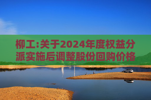 柳工:关于2024年度权益分派实施后调整股份回购价格上限的公告