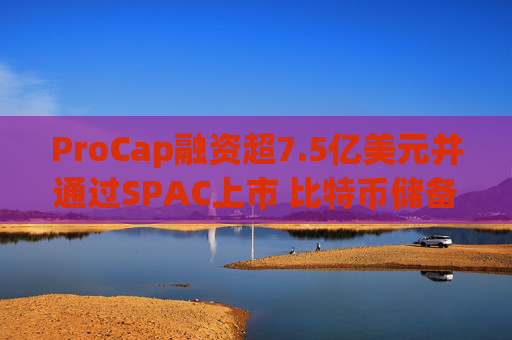 ProCap融资超7.5亿美元并通过SPAC上市 比特币储备热潮渐显泡沫化