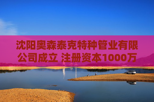 沈阳奥森泰克特种管业有限公司成立 注册资本1000万人民币