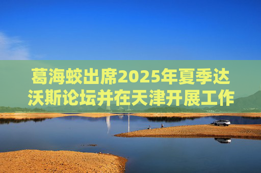 葛海蛟出席2025年夏季达沃斯论坛并在天津开展工作调研