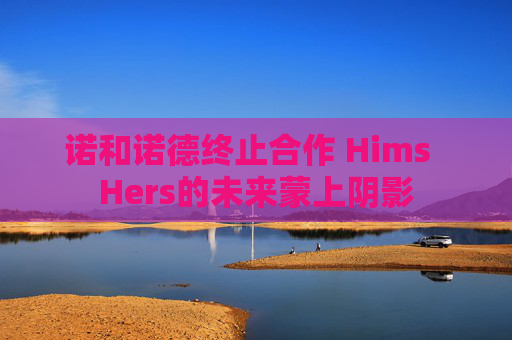 诺和诺德终止合作 Hims  Hers的未来蒙上阴影