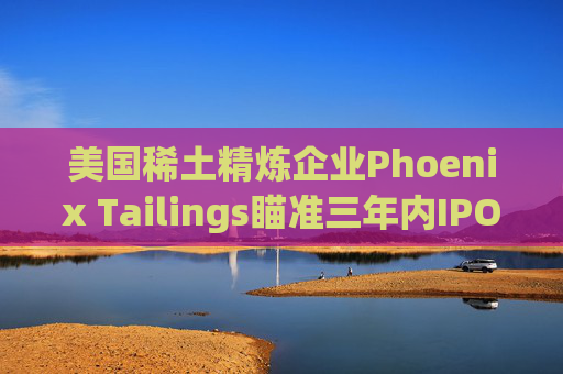 美国稀土精炼企业Phoenix Tailings瞄准三年内IPO