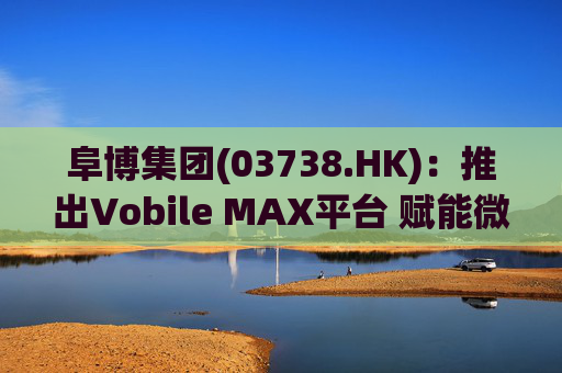 阜博集团(03738.HK)：推出Vobile MAX平台 赋能微短剧等数字资产确权交易