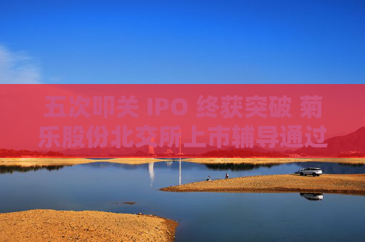 五次叩关 IPO 终获突破 菊乐股份北交所上市辅导通过验收