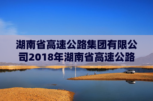 湖南省高速公路集团有限公司2018年湖南省高速公路集团有限公司公司债券2024年年度债权代理事务报告