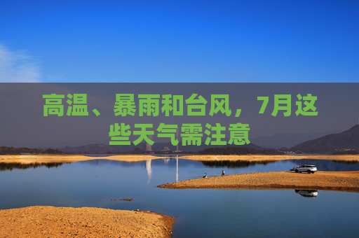 高温、暴雨和台风,7月这些天气需注意