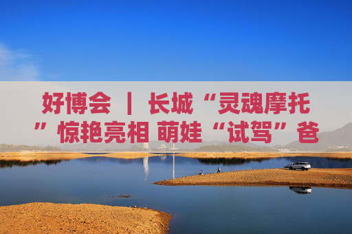 好博会 | 长城“灵魂摩托”惊艳亮相 萌娃“试驾”爸妈打卡