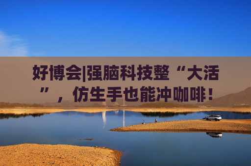 好博会|强脑科技整“大活”,仿生手也能冲咖啡!