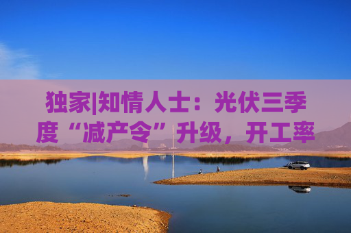 独家|知情人士：光伏三季度“减产令”升级，开工率环降10%、低价销售将审计核查