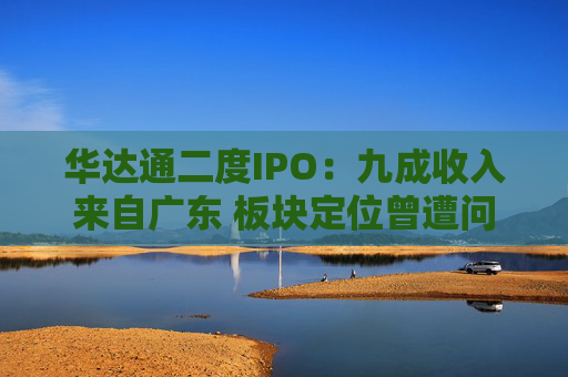 华达通二度IPO：九成收入来自广东 板块定位曾遭问询