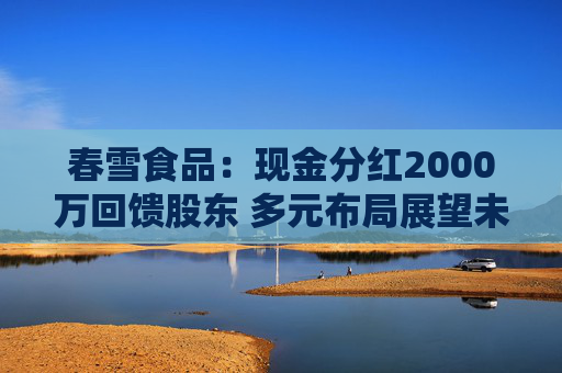 春雪食品：现金分红2000万回馈股东 多元布局展望未来