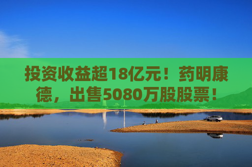 投资收益超18亿元！药明康德，出售5080万股股票！