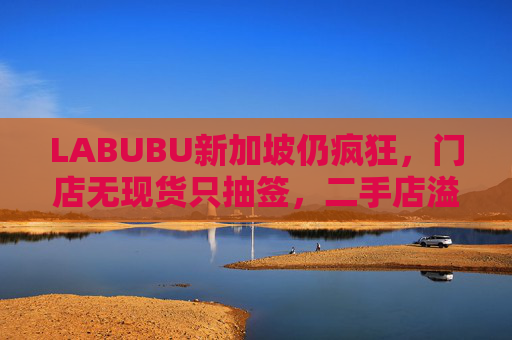 LABUBU新加坡仍疯狂，门店无现货只抽签，二手店溢价数倍，80%的客人因它而来