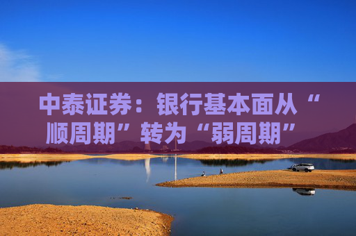 中泰证券：银行基本面从“顺周期”转为“弱周期” 持续重点推荐银行板块股  第1张