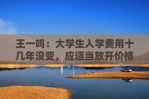王一鸣：大学生入学费用十几年没变，应适当放开价格与工资联动