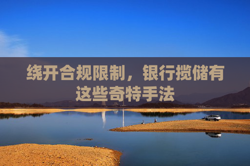绕开合规限制,银行揽储有这些奇特手法