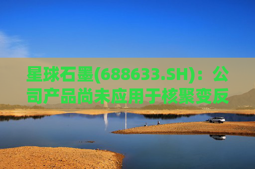 星球石墨(688633.SH)：公司产品尚未应用于核聚变反应中  第1张