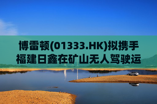 博雷顿(01333.HK)拟携手福建日鑫在矿山无人驾驶运输业务领域展开长期战略合作