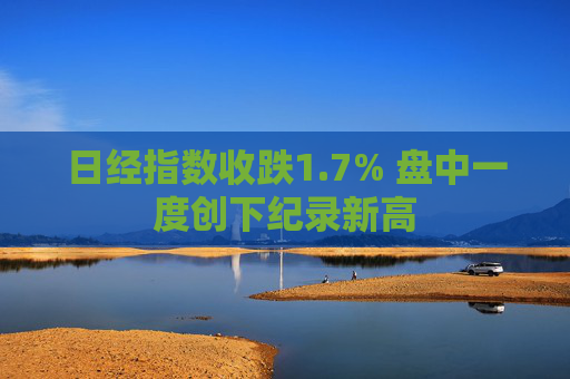 日经指数收跌1.7% 盘中一度创下纪录新高