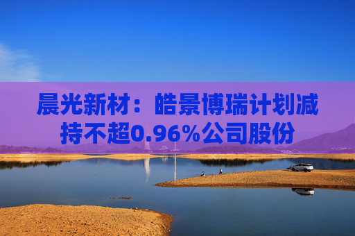 晨光新材：皓景博瑞计划减持不超0.96%公司股份