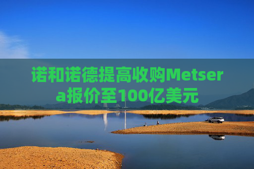 诺和诺德提高收购Metsera报价至100亿美元