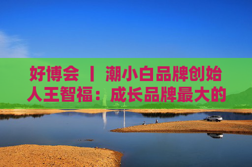 好博会 丨 潮小白品牌创始人王智福：成长品牌最大的痛点是没知名度，我们不是来卖产品的