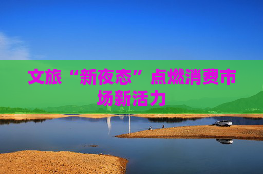 文旅“新夜态”点燃消费市场新活力