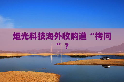 炬光科技海外收购遭“拷问”？