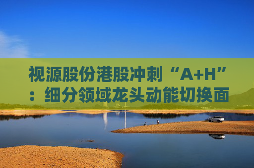 视源股份港股冲刺“A+H”：细分领域龙头动能切换面临重压 赴港上市推动全球化能否破局？