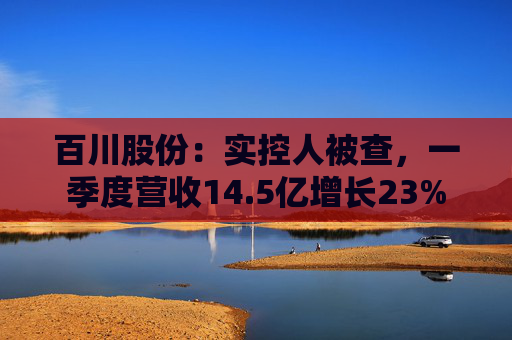 百川股份：实控人被查，一季度营收14.5亿增长23%
