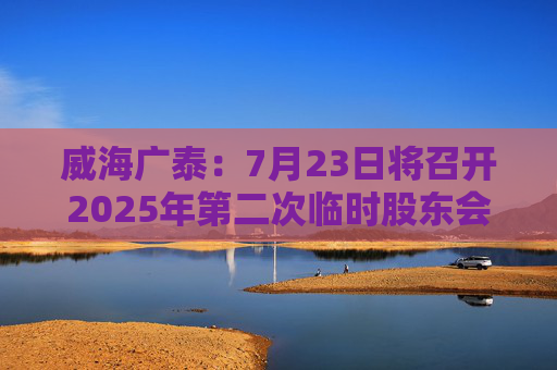 威海广泰：7月23日将召开2025年第二次临时股东会