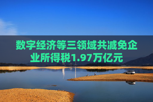 数字经济等三领域共减免企业所得税1.97万亿元