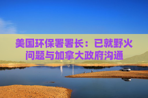 美国环保署署长:已就野火问题与加拿大政府沟通