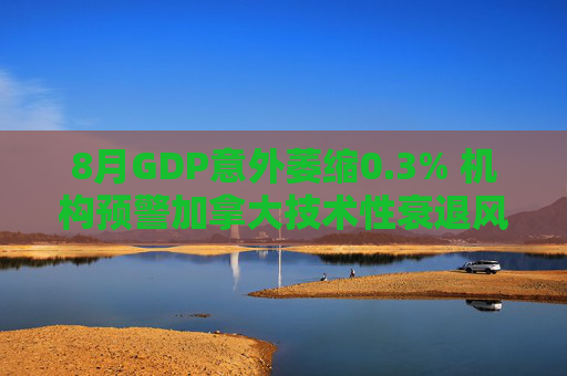 8月GDP意外萎缩0.3% 机构预警加拿大技术性衰退风险升温