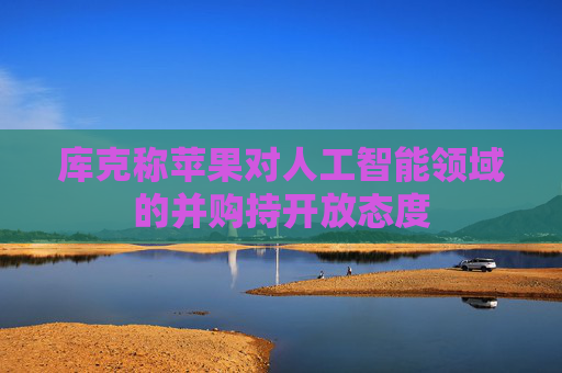 库克称苹果对人工智能领域的并购持开放态度