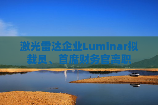 激光雷达企业Luminar拟裁员、首席财务官离职