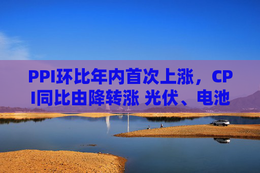 PPI环比年内首次上涨，CPI同比由降转涨 光伏、电池、汽车制造业等“反内卷”相关行业价格修复