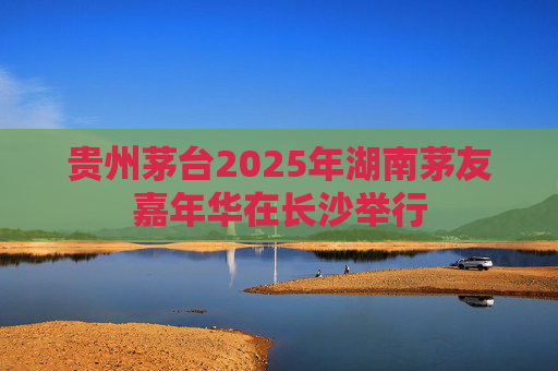 贵州茅台2025年湖南茅友嘉年华在长沙举行