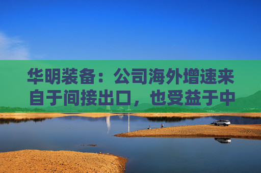 华明装备：公司海外增速来自于间接出口，也受益于中国变压器厂出海  第1张