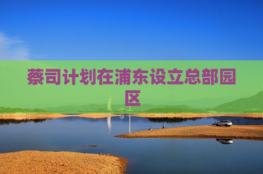 蔡司计划在浦东设立总部园区