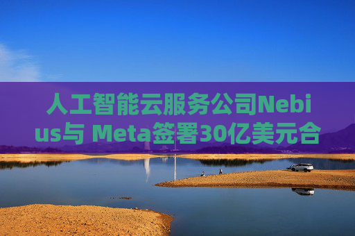 人工智能云服务公司Nebius与 Meta签署30亿美元合作协议