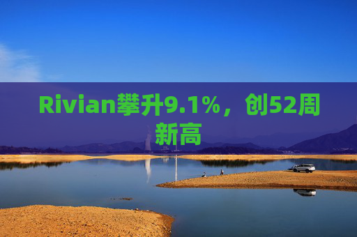 Rivian攀升9.1%，创52周新高  第1张