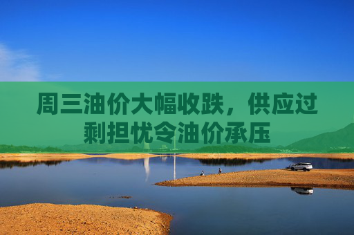 周三油价大幅收跌，供应过剩担忧令油价承压
